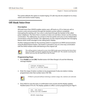 Page 235Off-Hook Voice Over2-205
Chapter 2 - Features and Operation
The system defaults this option to muted ringing. CO calls may also be camped-on to a busy
station and receive muted ringing.
Off-Hook Voice Over
Description
Off-Hook Voice Over (OHVO) enables station users, off-hook on a CO or intercom call, to
receive a voice announcement through the handset receiver without completely
interrupting the existing call. Your voice is only heard through the handset of the called
party’s telephone. The Voice Over...