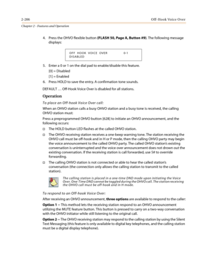 Page 2362-206Off-Hook Voice Over
Chapter 2 - Features and Operation
4. Press the OHVO flexible button(FLASH50,PageA,Button#9). The following message
displays:
5. Enter a 0 or 1 on the dial pad to enable/disable this feature.
[0] = Disabled
[1] = Enabled
6. Press HOLD to save the entry. A confirmation tone sounds.
DEFAULT…Off-Hook Voice Over is disabled for all stations.
Operation
To place an Off-hook Voice Over call:
When an OHVO station calls a busy OHVO station and a busy tone is received, the calling
OHVO...