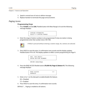 Page 2402-210Paging
Chapter 2 - Features and Operation
3. Speak in normal tone of voice to deliver message.
4. Replace handset to terminate the page announcement.
Paging Access
Programming Steps
1. PressFLASHand dial[50]. Flexible button #24 (New Range) is lit and the following
message displays:
2. Enter the range of station numbers to be programmed. If only one station is being
programmed, enter that number twice (100 100).
3. Press HOLD to save the entry. A confirmation tone sounds and the display updates....
