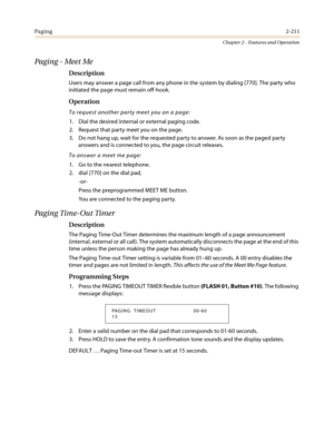 Page 241Paging2-211
Chapter 2 - Features and Operation
Paging - Meet Me
Description
Users may answer a page call from any phone in the system by dialing [770]. The party who
initiated the page must remain off-hook.
Operation
To request another party meet you on a page:
1. Dial the desired internal or external paging code.
2. Request that party meet you on the page.
3. Do not hang up, wait for the requested party to answer. As soon as the paged party
answers and is connected to you, the page circuit releases.
To...