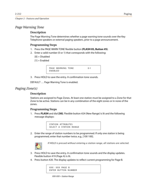 Page 2422-212Paging
Chapter 2 - Features and Operation
Page Warning Tone
Description
The Page Warning Tone determines whether a page warning tone sounds over the Key
Telephone speakers or external paging speakers, prior to a page announcement.
Programming Steps
1. Press the PAGE WARN TONE flexible button(FLASH 05, Button #5).
2. Enter a valid number (0 or 1) that corresponds with the following:
[0] = Disabled
[1] = Enabled
3. Press HOLD to save the entry. A confirmation tone sounds.
DEFAULT…Page Warning Tone is...