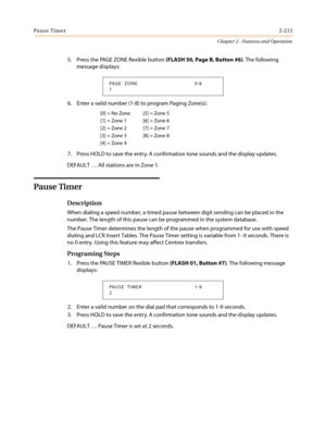 Page 243Pause Timer2-213
Chapter 2 - Features and Operation
5. Press the PAGE ZONE flexible button(FLASH 50, Page B, Button #6). The following
message displays:
6. Enter a valid number (1-8) to program Paging Zone(s).
7. Press HOLD to save the entry. A confirmation tone sounds and the display updates.
DEFAULT…All stations are in Zone 1.
Pause Timer
Description
When dialing a speed number, a timed pause between digit sending can be placed in the
number. The length of this pause can be programmed in the system...