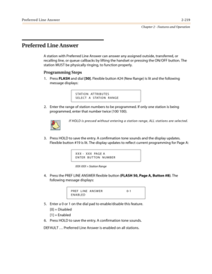 Page 249Preferred Line Answer2-219
Chapter 2 - Features and Operation
Preferred Line Answer
A station with Preferred Line Answer can answer any assigned outside, transferred, or
recalling line, or queue callbacks by lifting the handset or pressing the ON/OFF button. The
station MUST be physically ringing, to function properly.
Programming Steps
1. PressFLASHand dial[50]. Flexible button #24 (New Range) is lit and the following
message displays:
2. Enter the range of station numbers to be programmed. If only one...