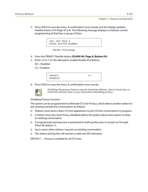 Page 251Privacy Release2-221
Chapter 2 - Features and Operation
3. Press HOLD to save the entry. A confirmation tone sounds and the display updates.
Flexible button #19 (Page A) is lit. The following message displays to indicate current
programming of that line or group of lines:
XXX-XXX = CO Line Range
4. Press the PRIVACY flexible button(FLASH 40, Page A, Button #5).
5. Enter a 0 or 1 on the dial pad to enable/disable this feature.
[0] = Disabled
[1] = Enabled
6. Press HOLD to save the entry. A confirmation...