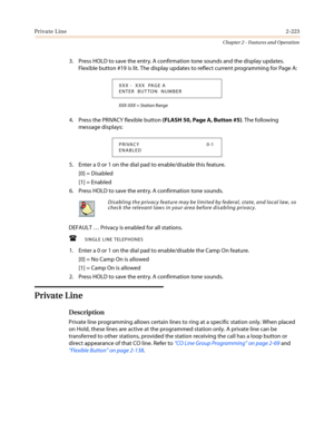 Page 253Private Line2-223
Chapter 2 - Features and Operation
3. Press HOLD to save the entry. A confirmation tone sounds and the display updates.
Flexible button #19 is lit. The display updates to reflect current programming for Page A:
XXX-XXX = Station Range
4. Press the PRIVACY flexible button(FLASH 50, Page A, Button #5). The following
message displays:
5. Enter a 0 or 1 on the dial pad to enable/disable this feature.
[0] = Disabled
[1] = Enabled
6. Press HOLD to save the entry. A confirmation tone sounds....