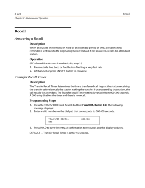 Page 2542-224Recall
Chapter 2 - Features and Operation
Recall
Answering a Recall
Description
When an outside line remains on hold for an extended period of time, a recalling ring
reminder is sent back to the originating station first and if not answered, recalls the attendant
station.
Operation
(If Preferred Line Answer is enabled, skip step 1.)
1. Press outside line, Loop or Pool button flashing at very fast rate.
2. Lift handset or press ON/OFF button to converse.
Transfer Recall Timer
Description
The Transfer...