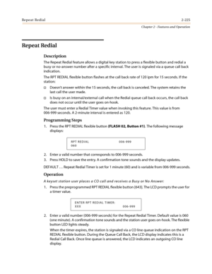 Page 255Repeat Redial2-225
Chapter 2 - Features and Operation
Repeat Redial
Description
The Repeat Redial feature allows a digital key station to press a flexible button and redial a
busy or no-answer number after a specific interval. The user is signaled via a queue call back
indication.
The RPT REDIAL flexible button flashes at the call back rate of 120 ipm for 15 seconds. If the
station:
