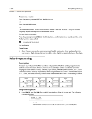 Page 2562-226Relay Programming
Chapter 2 - Features and Operation
To activate a redial:
Press the preprogrammed REDIAL flexible button,
-or-
Press the ON/OFF button,
-or-
Lift the handset, line is seized and number is dialed. If the user receives a busy/no answer,
they may repeat the step to activate another redial.
To cancel the operation:
Press the preprogrammed REDIAL flexible button. A confirmation tone sounds and the Auto
Redial function is cancelled.
 SINGLE LINE TELEPHONE
Not applicable
Conditions
»Once...