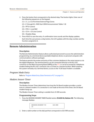 Page 257Remote Administration2-227
Chapter 2 - Features and Operation
2. Press the button that corresponds to the desired relay. That button lights. Enter one of
the following sequences on the keypad:
[1] + [1, 2, or 3] First three External Page Zones
[2] + [1 through 8] = RAN Start (RAN Announcement Tables 1-8)
[3] = PFTU Control
[4] + STA # = Loud Bell
[5] + CO # = CO Line Control
[0] = Disables Relay
3. Press HOLD to save the entry. A confirmation tone sounds and the display updates.
Each time the user...