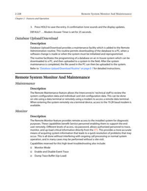 Page 2582-228 Remote System Monitor And Maintenance
Chapter 2 - Features and Operation
3. Press HOLD to save the entry. A confirmation tone sounds and the display updates.
DEFAULT…Modem Answer Timer is set for 25 seconds.
Database Upload/Download
Description
Database Upload/Download provides a maintenance facility which is added to the Remote
Administration routine. This routine permits downloading of the database to a PC, when a
software change is made or when the system must be initialized and reprogrammed....