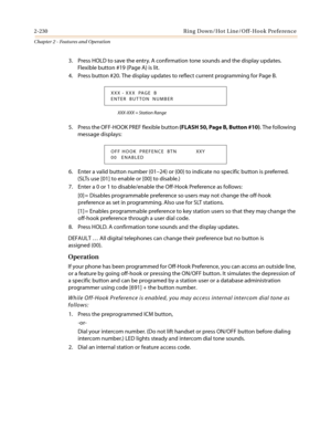 Page 2602-230 Ring Down/Hot Line/Off-Hook Preference
Chapter 2 - Features and Operation
3. Press HOLD to save the entry. A confirmation tone sounds and the display updates.
Flexible button #19 (Page A) is lit.
4. Pressbutton#20.ThedisplayupdatestoreflectcurrentprogrammingforPageB.
XXX-XXX = Station Range
5. Press the OFF-HOOK PREF flexible button(FLASH 50, Page B, Button #10). The following
message displays:
6. Enter a valid button number (01–24) or (00) to indicate no specific button is preferred.
(SLTs use...