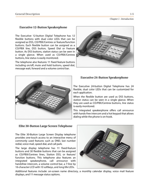 Page 27General Description1-5
Chapter 1 - Introduction
Executive 12-Button Speakerphone
The Executive 12-button Digital Telephone has 12
flexible buttons with dual color LEDs that can be
assigned as DSS, CO/PBX/Centrex or feature/function
buttons. Each flexible button can be assigned as a
CO/PBX line, DSS button, Speed Dial or Feature
button. As DSS buttons, station status can be seen in
a single glance. When used as CO/PBX/Centrex
buttons, line status is easily monitored.
The telephone also features 11 fixed...