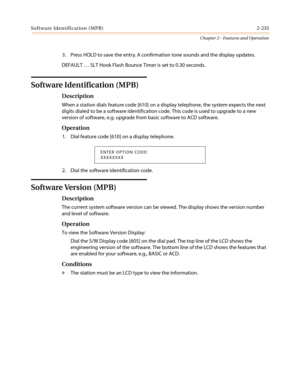 Page 265Software Identification (MPB) 2-235
Chapter 2 - Features and Operation
3. Press HOLD to save the entry. A confirmation tone sounds and the display updates.
DEFAULT … SLT Hook Flash Bounce Timer is set to 0.30 seconds.
Software Identification (MPB)
Description
When a station dials feature code [610] on a display telephone, the system expects the next
digits dialed to be a software identification code. This code is used to upgrade to a new
version of software, e.g. upgrade from basic software to ACD...