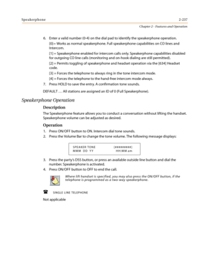 Page 267Speakerphone2-237
Chapter 2 - Features and Operation
6. Enter a valid number (0-4) on the dial pad to identify the speakerphone operation.
[0] = Works as normal speakerphone. Full speakerphone capabilities on CO lines and
Intercom.
[1] = Speakerphone enabled for intercom calls only. Speakerphone capabilities disabled
for outgoing CO line calls (monitoring and on-hook dialing are still permitted).
[2] = Permits toggling of speakerphone and headset operation via the [634] Headset
code.
[3] = Forces the...