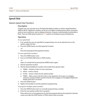 Page 2682-238Speed Dial
Chapter 2 - Features and Operation
Speed Dial
Station Speed Dial Numbers
Description
A keyset user can associate up to 20 frequently dialed numbers as Station Speed Numbers
(9000 to 9019). Telephone numbers can be up to 24 digits including pauses, flash commands,
pulse-to-tone switchover, and no-display characters. A pause is automatically inserted after a
flash. There are 3000 speed locations inXTSsystems for dividing among all telephones.
Operation
To use speed dial:
1. If an outside...