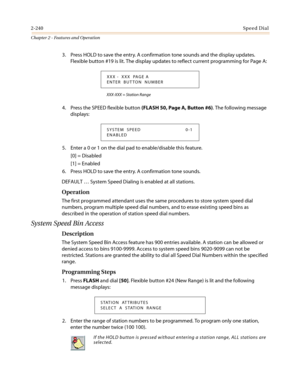 Page 2702-240Speed Dial
Chapter 2 - Features and Operation
3. Press HOLD to save the entry. A confirmation tone sounds and the display updates.
Flexible button #19 is lit. The display updates to reflect current programming for Page A:
XXX-XXX = Station Range
4. Press the SPEED flexible button(FLASH 50, Page A, Button #6). The following message
displays:
5. Enter a 0 or 1 on the dial pad to enable/disable this feature.
[0] = Disabled
[1] = Enabled
6. Press HOLD to save the entry. A confirmation tone sounds....