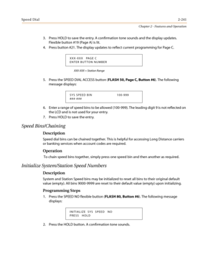 Page 271Speed Dial2-241
Chapter 2 - Features and Operation
3. Press HOLD to save the entry. A confirmation tone sounds and the display updates.
Flexible button #19 (Page A) is lit.
4. Pressbutton#21.ThedisplayupdatestoreflectcurrentprogrammingforPageC.
XXX-XXX = Station Range
5. Press the SPEED DIAL ACCESS button (FLASH 50, Page C, Button #6). The following
message displays:
6. Enter a range of speed bins to be allowed (100-999). The leading digit 9 is not reflected on
the LCD and is not used for your entry.
7....