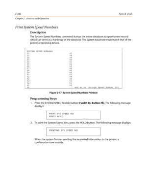 Page 2722-242Speed Dial
Chapter 2 - Features and Operation
Print System Speed Numbers
Description
The System Speed Numbers command dumps the entire database as a permanent record
which can serve as a hardcopy of the database. The system baud rate must match that of the
printer or receiving device.
Figure 2-17: System Speed Numbers Printout
Programming Steps
1. Press the SYSTEM SPEED flexible button(FLASH 85, Button #6). The following message
displays:
2. To print the System Speed bins, press the HOLD button. The...