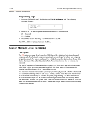 Page 2782-248 Station Message Detail Recording
Chapter 2 - Features and Operation
Programming Steps
1. PresstheSTATIONIDLOCKflexiblebutton(FLASH 06, Button #8). The following
message displays:
2. Enter a 0 or 1 on the dial pad to enable/disable the use of this feature.
[0] = Disabled
[1] = Enabled
3. Press HOLD to save the entry. A confirmation tone sounds.
DEFAULT…Station ID Lock feature is disabled.
Station Message Detail Recording
Description
TheXTSstation message detail recording (SMDR) provides details on...