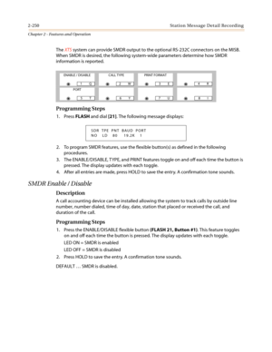 Page 2802-250 Station Message Detail Recording
Chapter 2 - Features and Operation
TheXTSsystem can provide SMDR output to the optional RS-232C connectors on the MISB.
When SMDR is desired, the following system-wide parameters determine how SMDR
information is reported.
Programming Steps
1. PressFLASHand dial[21]. The following message displays:
2. To program SMDR features, use the flexible button(s) as defined in the following
procedures.
3. The ENABLE/DISABLE, TYPE, and PRINT features toggle on and off each...