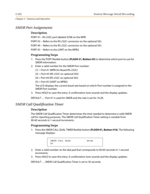 Page 2822-252 Station Message Detail Recording
Chapter 2 - Features and Operation
SMDR Port Assignments
Description
PORT #1-- RS-232C port labeled SCMI on the MPB
PORT #3 -- Refers to the RS-232C connector on the optional SIU.
PORT #4 -- Refers to the RS-232C connector on the optional SIU.
PORT #5 -- Refers to the UART on the MPB2.
Programming Steps
1. Press the PORT flexible button(FLASH 21, Button #5)to determine which port to use for
SMDR information.
2. Enter a valid number for the SMDR Port number:
[1] =...