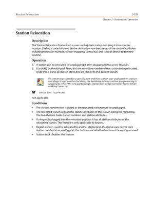 Page 283Station Relocation2-253
Chapter 2 - Features and Operation
Station Relocation
Description
The Station Relocation Feature lets a user unplug their station and plug it into another
location. Dialing a code followed by the old station number brings all the station attributes
including extension number, button mapping, speed dial, and class of service to the new
location.
Operation
1. A station can be relocated by unplugging it, then plugging it into a new location.
2. Dial [636] on the dial pad. Then, dial...