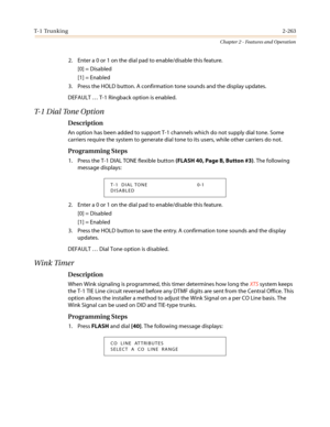 Page 293T- 1 Tr u n k i n g2-263
Chapter 2 - Features and Operation
2. Enter a 0 or 1 on the dial pad to enable/disable this feature.
[0] = Disabled
[1] = Enabled
3. Press the HOLD button. A confirmation tone sounds and the display updates.
DEFAULT…T-1 Ringback option is enabled.
T-1 Dial Tone Option
Description
AnoptionhasbeenaddedtosupportT-1channelswhichdonotsupplydialtone.Some
carriers require the system to generate dial tone to its users, while other carriers do not.
Programming Steps
1. Press the T-1 DIAL...