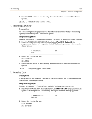 Page 295T- 1 Tr u n k i n g2-265
Chapter 2 - Features and Operation
3. Press the HOLD button to save the entry. A confirmation tone sounds and the display
updates.
DEFAULT…T-1 Collect Timer is set for 150ms.
T-1 Incoming Signaling
Description
The T-1 Incoming Signaling option allows the installer to determine the type of incoming
signaling to be used by all T-1 trunks in the system.
Programming Steps
There are two types of T-1 Signaling available for T-1 Trunks. To change the type of signaling:
1. Press the T1...