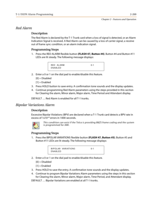 Page 299T- 1/ I S DN Al a r m Pro gra mmi n g 2-269
Chapter 2 - Features and Operation
Red Alarm
Description
The Red Alarm is declared by the T-1 Trunk card when a loss of signal is detected, or an Alarm
Indication Signal is received. A Red Alarm can be caused by a loss of carrier signal, a receive
out of frame sync condition, or an alarm indication signal.
Programming Steps
1. Press the RED ALARM flexible button(FLASH 47, Button #4). Button #4 and Button #11
LEDs are lit steady. The following message displays:...