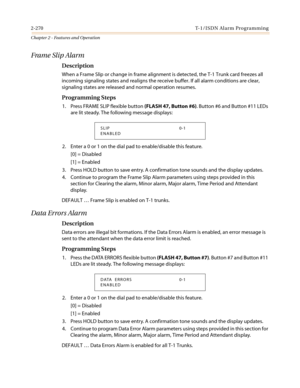 Page 3002-270 T-1/ISDN Alarm Programming
Chapter 2 - Features and Operation
Frame Slip Alarm
Description
When a Frame Slip or change in frame alignment is detected, the T-1 Trunk card freezes all
incoming signaling states and realigns the receive buffer. If all alarm conditions are clear,
signaling states are released and normal operation resumes.
Programming Steps
1. Press FRAME SLIP flexible button(FLASH 47, Button #6).Button#6andButton#11LEDs
are lit steady. The following message displays:
2. Enter a 0 or 1...