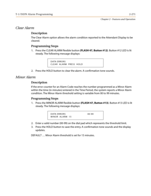 Page 301T- 1/ I S DN Al a r m Pro gra mmi n g 2-271
Chapter 2 - Features and Operation
Clear Alarm
Description
The Clear Alarm option allows the alarm condition reported to the Attendant Display to be
cleared.
Programming Steps
1. Press the CLEAR ALARM flexible button(FLASH 47, Button #12). Button #12 LED is lit
steady. The following message displays:
2. Press the HOLD button to clear the alarm. A confirmation tone sounds.
Minor Alarm
Description
If the error counter for an Alarm Code reaches the number...