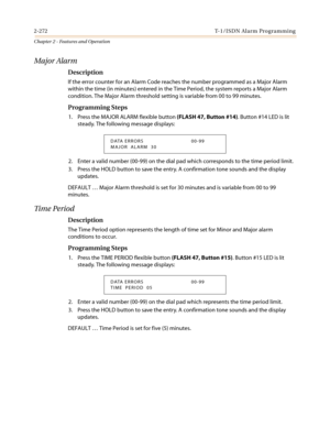 Page 3022-272 T-1/ISDN Alarm Programming
Chapter 2 - Features and Operation
Major Alarm
Description
If the error counter for an Alarm Code reaches the number programmed as a Major Alarm
within the time (in minutes) entered in the Time Period, the system reports a Major Alarm
condition. The Major Alarm threshold setting is variable from 00 to 99 minutes.
Programming Steps
1. Press the MAJOR ALARM flexible button(FLASH 47, Button #14).Button#14LEDislit
steady. The following message displays:
2. Enter a valid...