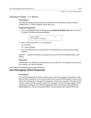 Page 303Text Messaging (Silent Response) 2-273
Chapter 2 - Features and Operation
Attendant Display - T-1 Alarms
Description
The Attendant Display option determines whether the first Attendant station should be
notified of any T-1 alarm conditions when they occur.
Programming Steps
1. Press the ATENDANT DISPLAY flexible button(FLASH 47, Button #16). Button #16 LED is
lit steady. The following message displays:
2. Enter a valid number (0 or 1) on the dial pad.
[0] = No alarm
[1] = Alarm enabled
3. Press the HOLD...