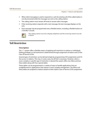 Page 305Toll Restriction2-275
Chapter 2 - Features and Operation
»When silent messaging is used to respond to a call, the existing call of the called station is
not disconnected while the messages are sent to the calling station.
»The calling station must remain off-hook to receive silent messages.
»If the receiving station responds with a text message, the text message displays on the
LCD.
»Each message may be programmed onto a flexible button, including a flexible button on
a DSS/BLF console.
To l l R e s t r...