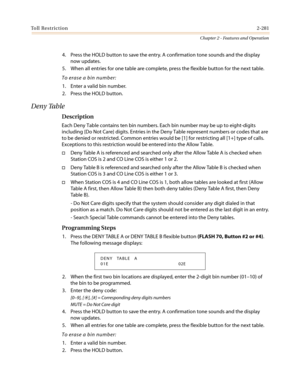 Page 311Toll Restriction2-281
Chapter 2 - Features and Operation
4. Press the HOLD button to save the entry. A confirmation tone sounds and the display
now updates.
5. When all entries for one table are complete, press the flexible button for the next table.
To erase a bin number:
1. Enter a valid bin number.
2. Press the HOLD button.
Deny Table
Description
Each Deny Table contains ten bin numbers. Each bin number may be up to eight-digits
including {Do Not Care} digits. Entries in the Deny Table represent...