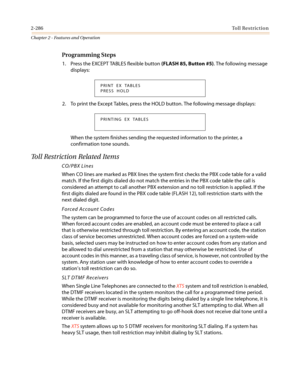 Page 3162-286Toll Restriction
Chapter 2 - Features and Operation
Programming Steps
1. Press the EXCEPT TABLES flexible button(FLASH 85, Button #5). The following message
displays:
2. To print the Except Tables, press the HOLD button. The following message displays:
When the system finishes sending the requested information to the printer, a
confirmation tone sounds.
Toll Restriction Related Items
CO/PBX Lines
When CO lines are marked as PBX lines the system first checks the PBX code table for a valid
match. If...