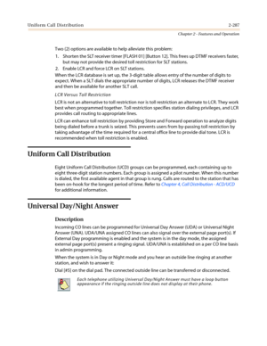 Page 317Uniform Call Distribution2-287
Chapter 2 - Features and Operation
Two (2) options are available to help alleviate this problem:
1. Shorten the SLT receiver timer [FLASH 01] [Button 12]. This frees up DTMF receivers faster,
but may not provide the desired toll restriction for SLT stations.
2. Enable LCR and force LCR on SLT stations.
When the LCR database is set up, the 3-digit table allows entry of the number of digits to
expect. When a SLT dials the appropriate number of digits, LCR releases the DTMF...