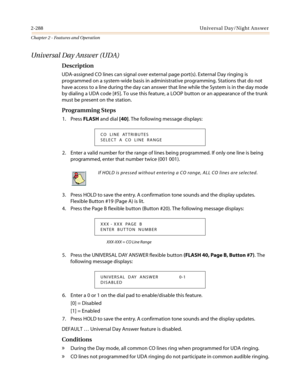 Page 3182-288 Universal Day/Night Answer
Chapter 2 - Features and Operation
Universal Day Answer (UDA)
Description
UDA-assigned CO lines can signal over external page port(s). External Day ringing is
programmed on a system-wide basis in administrative programming. Stations that do not
have access to a line during the day can answer that line while the System is in the day mode
by dialing a UDA code [#5]. To use this feature, a LOOP button or an appearance of the trunk
must be present on the station.
Programming...