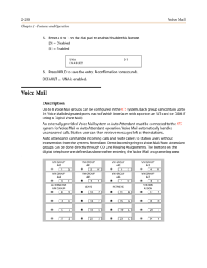 Page 3202-290Vo i c e M a i l
Chapter 2 - Features and Operation
5. Enter a 0 or 1 on the dial pad to enable/disable this feature.
[0] = Disabled
[1] = Enabled
6. Press HOLD to save the entry. A confirmation tone sounds.
DEFAULT…UNA is enabled.
Vo i c e Ma i l
Description
Up to 8 Voice Mail groups can be configured in theXTSsystem. Each group can contain up to
24 Voice Mail designated ports, each of which interfaces with a port on an SLT card (or DIDB if
using a Digital Voice Mail).
An externally provided Voice...