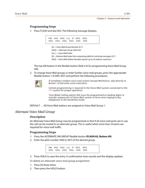 Page 321Vo i c e M a i l2-291
Chapter 2 - Features and Operation
Programming Steps
1. Press FLASH and dial [65]. The following message displays.
[G] = Voice Mail Group Number (0-7)
[AAA] = Alternate Group (440-447)
[LLL] = Leave Mail Index
[R] = Retrieve Mail Index from outpulsing table for retrieving messages (0-7)
[XXX] = Voice Mail Station Numbers (ports) up to 24 stations maximum
The top left button in the flexible button field is lit for programming Voice Mail Group
440.
2. To change Voice Mail groups or...