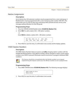 Page 323Vo i c e M a i l2-293
Chapter 2 - Features and Operation
Station Assignments
Description
Up to twenty-four (24) extension numbers may be programmed into a voice mail group. A
flexible button may be programmed with a voice mail group pilot number (440-447). This
button then acts as a DSS for that voice mail group when pressed and also serves as the
message waiting indication for that VM group.
Programming Steps
1. Press the STATION ASSIGN flexible button(FLASH 65, Button #12).
2. EnterSSS 1to add a...