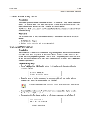 Page 325Vo i c e M a i l2-295
Chapter 2 - Features and Operation
VM Tone Mode Calling Option
Description
Voice Mails Systems and/or Automated Attendants can utilize the Calling Station Tone Mode
option. This is useful when using supervised transfer or call screening options on voice mail
or Auto Attendant(s) requiring ring back tone for proper call handling.
The VM Tone Mode Calling feature lets the Voice Mail system override a called station’sHorP
intercom settings.
Operation
The VM system must be programmed...