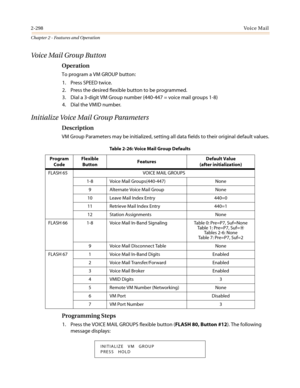 Page 3282-298Vo i c e M a i l
Chapter 2 - Features and Operation
Voice Mail Group Button
Operation
To program a VM GROUP button:
1. Press SPEED twice.
2. Pressthedesiredflexiblebuttontobeprogrammed.
3. Dial a 3-digit VM Group number (440-447 = voice mail groups 1-8)
4. Dial the VMID number.
Initialize Voice Mail Group Parameters
Description
VM Group Parameters may be initialized, setting all data fields to their original default values.
Programming Steps
1. Press the VOICE MAIL GROUPS flexible button (FLASH 80,...