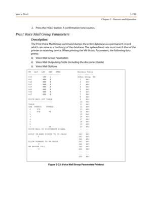 Page 329Vo i c e M a i l2-299
Chapter 2 - Features and Operation
2. Press the HOLD button. A confirmation tone sounds.
Print Voice Mail Group Parameters
Description
The Print Voice Mail Group command dumps the entire database as a permanent record
which can serve as a hardcopy of the database. The system baud rate must match that of the
printer or receiving device. When printing the VM Group Parameters, the following data
prints:
