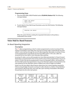 Page 3302-300Voice Mail In-Band Features
Chapter 2 - Features and Operation
Programming Steps
1. Press the VOICE MAIL GROUP flexible button(FLASH 85, Button #13). The following
message displays:
2. ToprintdataforVoiceMailGroupParameters,presstheHOLDbutton.Thefollowing
message displays:
When the system finishes sending the requested information to the printer, a
confirmation tone sounds.
Voice Mail In-Band Features
In-Band Signaling Integration
Description
TheXTSallows programming so that if a station programmed...