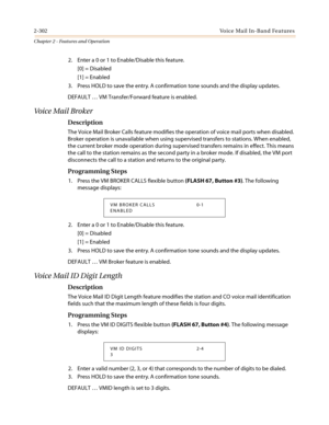 Page 3322-302Voice Mail In-Band Features
Chapter 2 - Features and Operation
2. Enter a 0 or 1 to Enable/Disable this feature.
[0] = Disabled
[1] = Enabled
3. Press HOLD to save the entry. A confirmation tone sounds and the display updates.
DEFAULT…VM Transfer/Forward feature is enabled.
Vo i c e M a i l B r o k e r
Description
The Voice Mail Broker Calls feature modifies the operation of voice mail ports when disabled.
Broker operation is unavailable when using supervised transfers to stations. When enabled,
the...