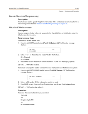 Page 333Voice Mail In-Band Features2-303
Chapter 2 - Features and Operation
Remote Voice Mail Programming
Description
This feature is used to specify the pilot hunt number of the centralized voice mail system in a
networking system. Refer to“Remote Voice Mail Programming”on page C-26.
Voice Mail Modem Access
Description
You can program Vodavi voice mail systems (other than MiniVoice or PathFinder) using the
telephone system modem.
Programming Steps
To enable or disable the VM port:
1. Press the VM PORT flexible...