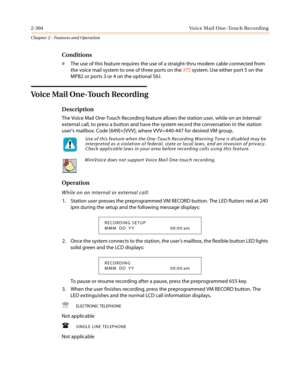 Page 3342-304 Voice Mail One-Touch Recording
Chapter 2 - Features and Operation
Conditions
»The use of this feature requires the use of a straight-thru modem cable connected from
the voice mail system to one of three ports on theXTSsystem. Use either port 5 on the
MPB2 or ports 3 or 4 on the optional SIU.
Voice Mail One-Touch Recording
Description
The Voice Mail One-Touch Recording feature allows the station user, while on an internal/
external call, to press a button and have the system record the conversation...