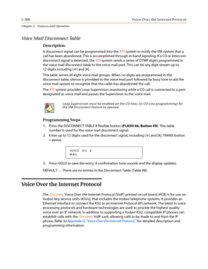 Page 3382-308 Voice Over the Internet Protocol
Chapter 2 - Features and Operation
Voice Mail Disconnect Table
Description
A disconnect signal can be programmed into theXTSsystem to notify the VM system that a
call has been abandoned. This is accomplished through in-band signaling. If a CO or Intercom
disconnect signal is detected, theXTSsystem sends a series of DTMF digits programmed in
the voice mail disconnect table to the voice mail port. This can be any digit stream up to
12 digits including [
✳] and [#]....