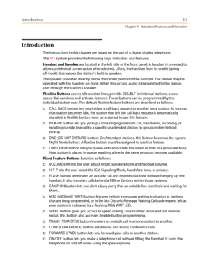 Page 343Introduction3-3
Chapter 3 - Attendant Features and Operation
Introduction
The instructions in this chapter are based on the use of a digital display telephone.
TheXTSSystem provides the following keys, indicators and features:
Handset and Speakerare located at the left side of the front panel. A handset is provided to
allow confidential conversation when desired. Lifting the handset from its cradle (going
off-hook) disengages the station’s built-in speaker.
The speaker is located directly below the...